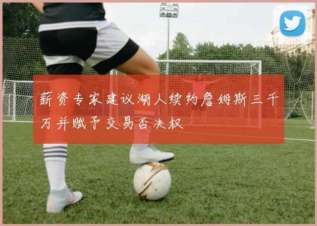 薪资专家建议湖人续约詹姆斯三千万并赋予交易否决权