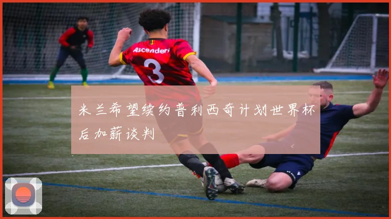 米兰希望续约普利西奇计划世界杯后加薪谈判
