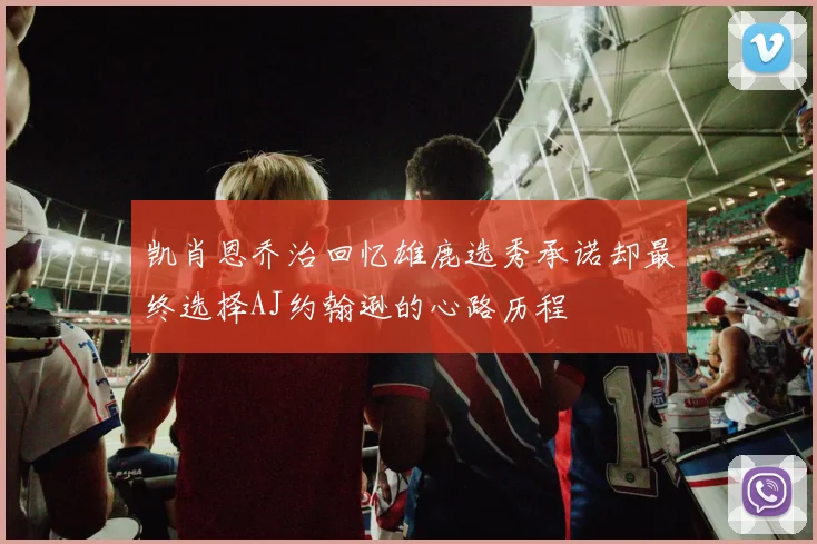 凯肖恩乔治回忆雄鹿选秀承诺却最终选择AJ约翰逊的心路历程