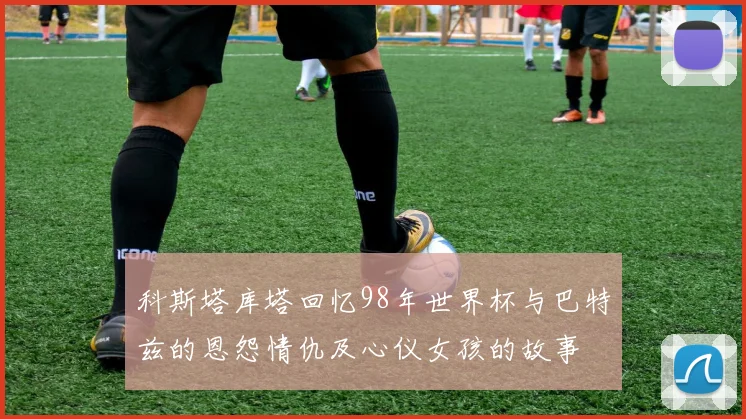 科斯塔库塔回忆98年世界杯与巴特兹的恩怨情仇及心仪女孩的故事