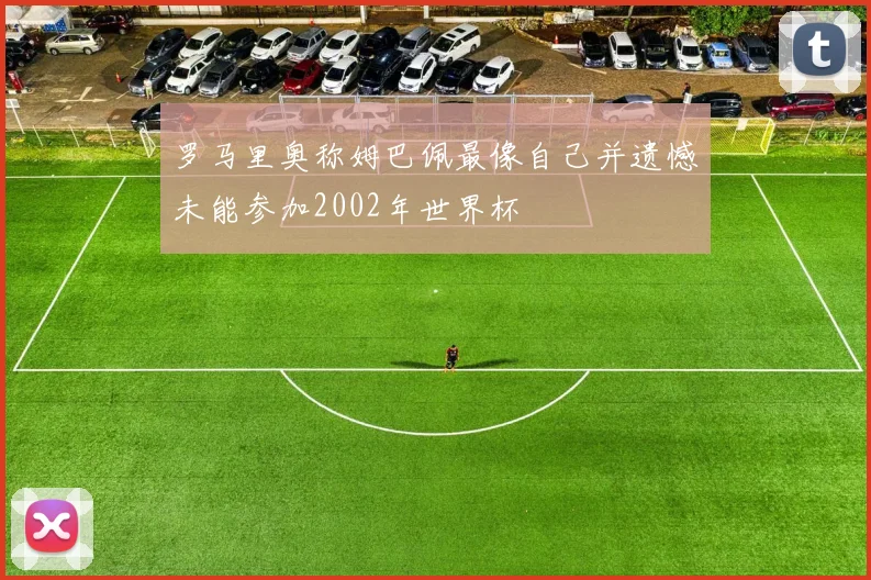 罗马里奥称姆巴佩最像自己并遗憾未能参加2002年世界杯