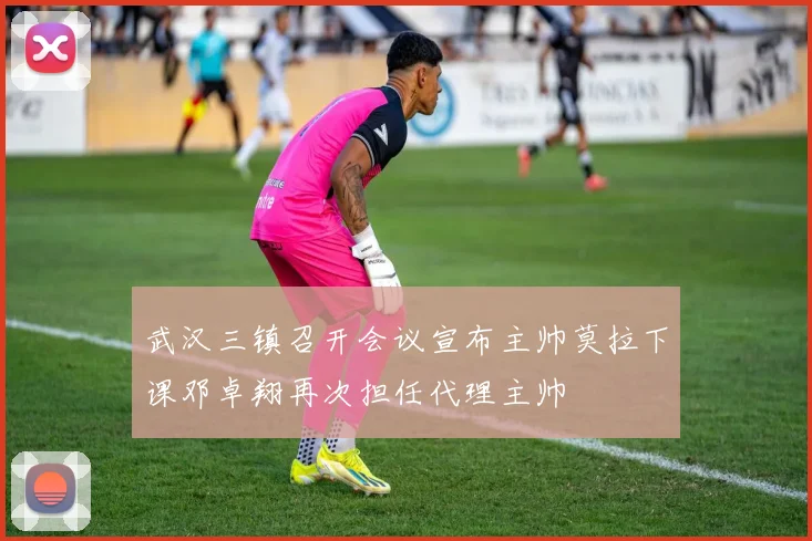 武汉三镇召开会议宣布主帅莫拉下课邓卓翔再次担任代理主帅