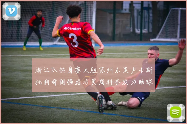 浙江队热身赛大胜苏州东吴卢卡斯托利奇陶强龙方昊周科齐发力助球队取胜