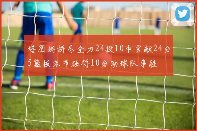 塔图姆拼尽全力24投10中贡献24分5篮板末节独得10分助球队争胜