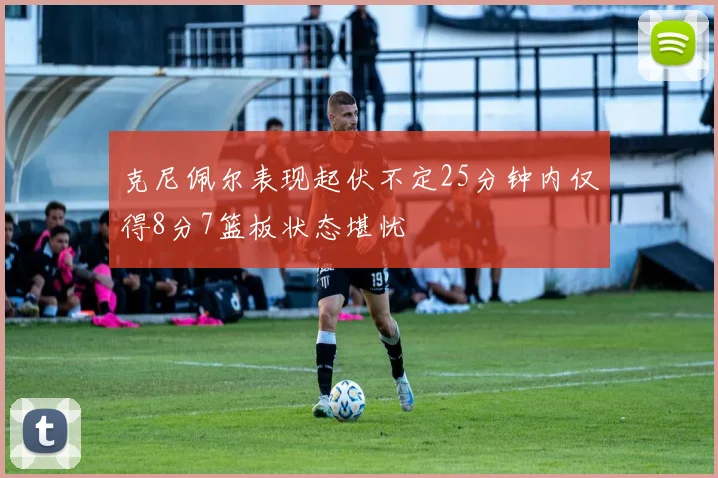 克尼佩尔表现起伏不定25分钟内仅得8分7篮板状态堪忧