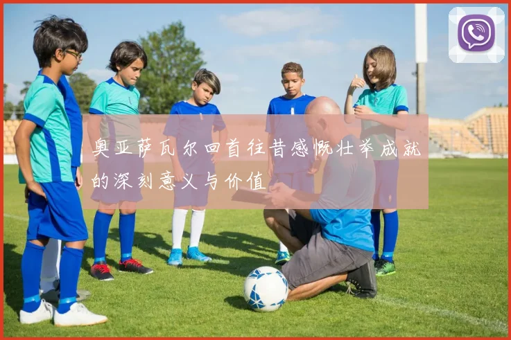 奥亚萨瓦尔回首往昔感慨壮举成就的深刻意义与价值