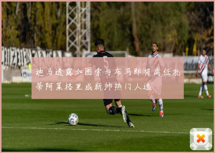 迪马透露加图索与布冯即将离任孔蒂阿莱格里成新帅热门人选