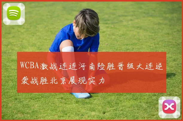 WCBA激战连连河南险胜晋级大连逆袭战胜北京展现实力