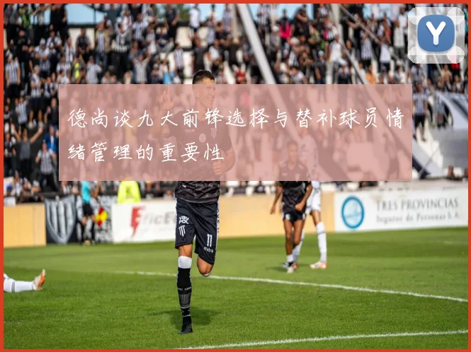 德尚谈九大前锋选择与替补球员情绪管理的重要性