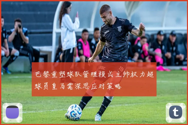 巴黎重塑球队管理模式主帅权力超球员皇马需深思应对策略